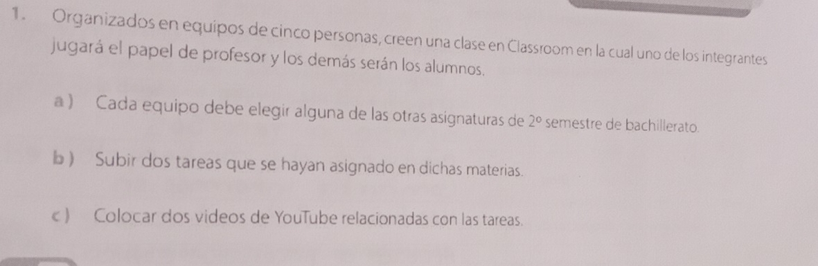 Organizados en equipos de cinco personas, creen una clase en Classroom en la cual uno de los integrantes 
jugará el papel de profesor y los demás serán los alumnos. 
a) Cada equipo debe elegir alguna de las otras asignaturas de 2° semestre de bachillerato. 
b ) Subir dos tareas que se hayan asignado en dichas materias. 
c ) Colocar dos videos de YouTube relacionadas con las tareas.