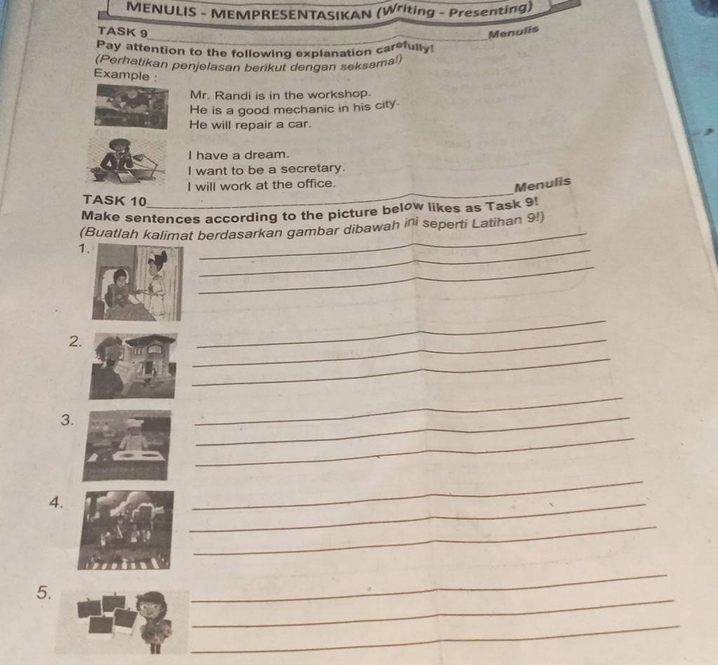 MENULIS - MEMPRESENTASIKAN (Writing - Presenting) 
TASK 9 Menulis 
Pay attention to the following explanation carefully 
(Perhatikan penjelasan berikut dengan seksama!) 
Example : 
Mr. Randi is in the workshop. 
He is a good mechanic in his city. 
He will repair a car. 
I have a dream. 
I want to be a secretary. 
_ 
I will work at the office. 
Menulis 
TASK 10 
Make sentences according to the picture below likes as Task 9! 
(Buatlah kalimat berdasarkan gambar dibawah ini seperti Latihan 9!) 
1. 
_ 
_ 
_ 
2 
_ 
_ 
_ 
3. 
_ 
_ 
_ 
4. 
_ 
_ 
_ 
_ 
5. 
_ 
_