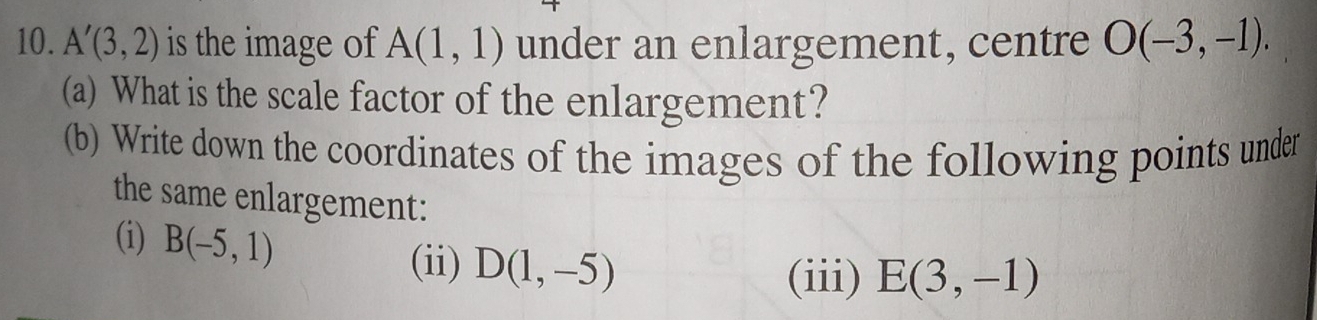 A'(3,2) is the image of A(1,1) under an enlargement, centre O(-3,-1). 
(a) What is the scale factor of the enlargement? 
(b) Write down the coordinates of the images of the following points under 
the same enlargement: 
(i) B(-5,1) D(1,-5)
(ii) (iii) E(3,-1)