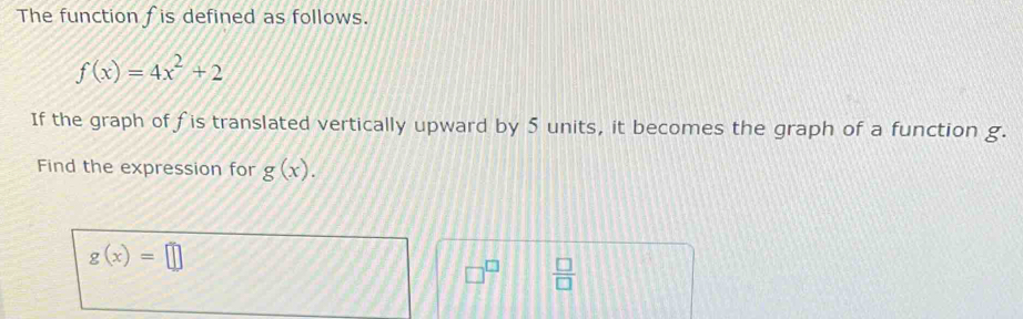 The function fis defined as follows.
f(x)=4x^2+2
If the graph of fis translated vertically upward by 5 units, it becomes the graph of a function g. 
Find the expression for g(x).
g(x)=□
□^(□)  □ /□  