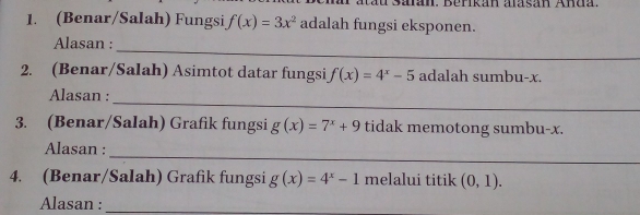 (Benar/Salah) Fungsi f(x)=3x^2 adalah fungsi eksponen. 
_ 
Alasan : 
2. (Benar/Salah) Asimtot datar fungsi f(x)=4^x-5 adalah sumbu- x
_ 
Alasan : 
3. (Benar/Salah) Grafik fungsi g(x)=7^x+9 tidak memotong sumbu- x. 
_ 
Alasan : 
4. (Benar/Salah) Grafik fungsi g(x)=4^x-1 melalui titik (0,1). 
Alasan :_