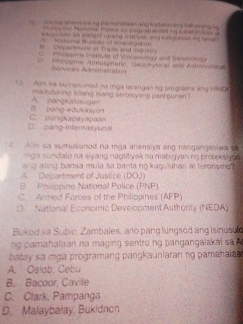 kavng ahanalva ng pamahalsan ang Kadalasang kal arang s g
Nsncne Natonial Posica so pagnapanati ng Katatimares =
sadvusae sa paligid upang mativak ang kaligsasan ng tanso
A National Hureay of Investigation
a . Depariment of Trade and industry
C. Philppine Institute of Volcanology and Seismololy
D Philphine Almospheric, Geophysical and Astrononica
Sérvices Administration
13. - Aan sa sumusuned na mga larangan ng programa ang HIND
maituturing bilang isang serbisyong panlipunan?
A. pangkalusugen
5. pang-edukasyon
C. pangkapayapaan
D. pang-interasyunal
Alin sa sumusunod na mga ahensiya ang nangangasiwa so
mga sundalo na siyang nagtitiyak na mabigyan.ng proteksiyon 
ang ating bansa mula sa banta ng kaguluhan at terorismo?
A Department of Justice (DOJ)
B Philippine National Police (PNP)
C. Armed Forces of the Philippines (AFP)
D. National Economic Development Authority (NEDA)
Bukod sa Subic, Zambales, ano pang lungsod ang isinusuld
ng amahalaan na maging sentro ng pangangalaka l s 
batay s a mga programang pangkaunlaran ng pamahala 
A. Oslob, Cebu
B. Bacoor, Cavite
C. Clark, Pampanga
D. Malaybałay, Bukidnon