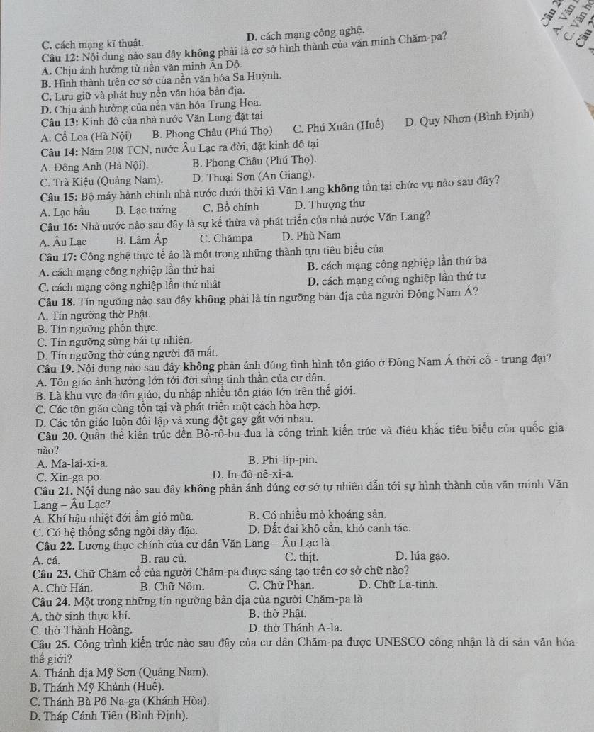 C. cách mạng kĩ thuật. D. cách mạng công nghệ.
Câu 12: Nội dung nào sau đây không phải là cơ sở hình thành của văn minh Chăm-pa?

A. Chịu ảnh hưởng từ nền văn minh Ấn Độ.
B. Hình thành trên cơ sở của nền văn hóa Sa Huỳnh.
C. Lưu giữ và phát huy nền văn hóa bản địa.
D. Chịu ảnh hưởng của nền văn hóa Trung Hoa.
Câu 13: Kinh đô của nhà nước Văn Lang đặt tại
A. Cổ Loa (Hà Nội) B. Phong Châu (Phú Thọ) C. Phú Xuân (Huế) D. Quy Nhơn (Bình Định)
Câu 14: Năm 208 TCN, nước Âu Lạc ra đời, đặt kinh đô tại
A. Đông Anh (Hà Nội). B. Phong Châu (Phú Thọ).
C. Trà Kiệu (Quảng Nam). D. Thoại Sơn (An Giang).
Câu 15: Bộ máy hành chính nhà nước dưới thời kì Văn Lang không tồn tại chức vụ nào sau đây?
A. Lạc hầu B. Lạc tướng C. Bồ chính D. Thượng thư
Câu 16: Nhà nước nào sau đây là sự kế thừa và phát triển của nhà nước Văn Lang?
A. Âu Lạc B. Lâm Áp C. Chămpa D. Phù Nam
Câu 17: Công nghệ thực tế ảo là một trong những thành tựu tiêu biểu của
A. cách mạng công nghiệp lần thứ hai B. cách mạng công nghiệp lần thứ ba
C. cách mạng công nghiệp lần thứ nhất D. cách mạng công nghiệp lần thứ tư
Câu 18. Tín ngưỡng nào sau đây không phải là tín ngưỡng bản địa của người Đông Nam Á?
A. Tín ngưỡng thờ Phật.
B. Tín ngưỡng phồn thực.
C. Tín ngưỡng sùng bái tự nhiên.
D. Tín ngưỡng thờ cúng người đã mất.
Câu 19. Nội dung nào sau đây không phản ánh đúng tình hình tôn giáo ở Đông Nam Á thời cổ - trung đại?
A. Tôn giáo ảnh hưởng lớn tới đời sống tinh thần của cư dân.
B. Là khu vực đa tôn giáo, du nhập nhiều tôn giáo lớn trên thế giới.
C. Các tôn giáo cùng tồn tại và phát triển một cách hòa hợp.
D. Các tôn giáo luôn đối lập và xung đột gay gắt với nhau.
Câu 20. Quần thể kiến trúc đền Bô-rô-bu-đua là công trình kiến trúc và điêu khắc tiêu biểu của quốc gia
nào?
A. Ma-lai-xi-a. B. Phi-líp-pin.
C. Xin-ga-po. D. In-đô-nê-xi-a.
Câu 21. Nội dung nào sau đây không phản ánh đúng cơ sở tự nhiên dẫn tới sự hình thành của văn minh Văn
Lang - Âu Lạc?
A. Khí hậu nhiệt đới ẩm gió mùa. B. Có nhiều mỏ khoáng sản.
C. Có hệ thống sông ngòi dày đặc. D. Đất đai khô cần, khó canh tác.
Câu 22. Lương thực chính của cư dân Văn Lang - Âu Lạc là
A. cá. B. rau củ. C. thjt. D. lúa gạo.
Câu 23. Chữ Chăm cổ của người Chăm-pa được sáng tạo trên cơ sở chữ nào?
A. Chữ Hán. B. Chữ Nôm. C. Chữ Phạn. D. Chữ La-tinh.
Câu 24. Một trong những tín ngưỡng bản địa của người Chăm-pa là
A. thờ sinh thực khí. B. thờ Phật.
C. thờ Thành Hoàng. D. thờ Thánh A-la.
Câu 25. Công trình kiến trúc nào sau đây của cư dân Chăm-pa được UNESCO công nhận là di sản văn hóa
thế giới?
A. Thánh địa Mỹ Sơn (Quảng Nam).
B. Thánh Mỹ Khánh (Huế).
C. Thánh Bà Pô Na-ga (Khánh Hòa).
D. Tháp Cánh Tiên (Bình Định).