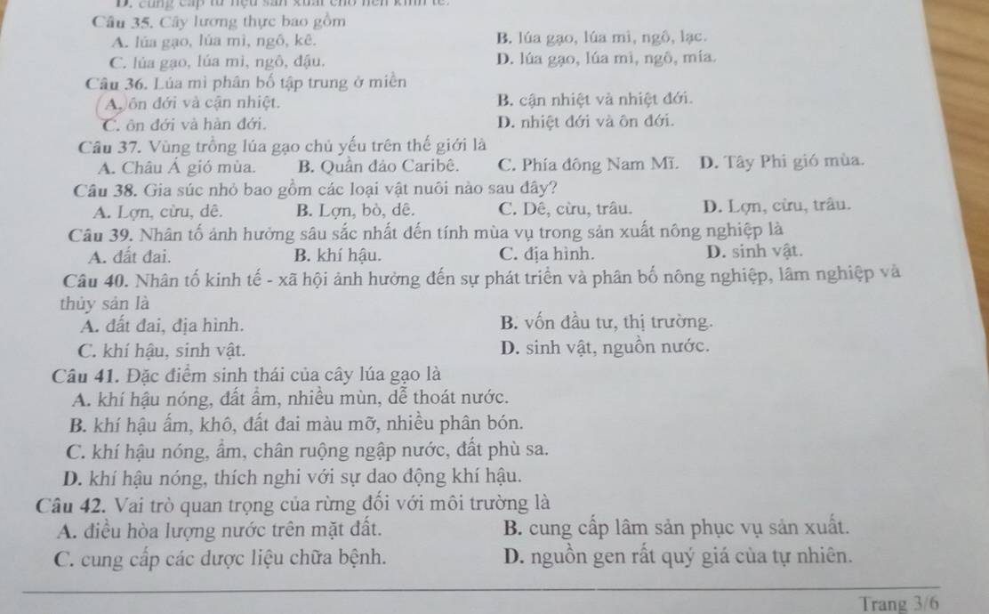 cũng cấp to nệu sah xuấr chó nền khm tế
Câu 35. Cây lương thực bao gồm
A. lúa gạo, lúa mì, ngô, kê. B. lúa gạo, lúa mì, ngô, lạc.
C. lúa gạo, lúa mi, ngô, đậu. D. lúa gạo, lúa mì, ngô, mía.
Câu 36. Lúa mì phân bố tập trung ở miền
A  ôn đới và cận nhiệt. B. cận nhiệt và nhiệt đới.
C. ôn đới và hàn đới. D. nhiệt đới và ôn đới.
Câu 37. Vùng trồng lúa gạo chủ yếu trên thế giới là
A. Châu Á gió mùa. B. Quần đảo Caribê. C. Phía đông Nam Mĩ. D. Tây Phi gió mùa.
Câu 38. Gia súc nhỏ bao gồm các loại vật nuôi nào sau đây?
A. Lợn, cừu, dê. B. Lợn, bò, dê. C. Dê, cừu, trâu. D. Lợn, cừu, trâu.
Câu 39. Nhân tố ảnh hưởng sâu sắc nhất đến tính mùa vụ trong sản xuất nông nghiệp là
A. đất đai. B. khí hậu. C. địa hình. D. sinh vật.
Câu 40. Nhân tố kinh tế - xã hội ảnh hưởng đến sự phát triển và phân bố nông nghiệp, lâm nghiệp và
thủy sản là
A. đất đai, địa hình. B. vốn đầu tư, thị trường.
C. khí hậu, sinh vật. D. sinh vật, nguồn nước.
Câu 41. Đặc điểm sinh thái của cây lúa gạo là
A. khí hậu nóng, đất ẩm, nhiều mùn, dễ thoát nước.
B. khí hậu ấm, khô, đất đai màu mỡ, nhiều phân bón.
C. khí hậu nóng, ẩm, chân ruộng ngập nước, đất phù sa.
D. khí hậu nóng, thích nghi với sự dao động khí hậu.
Câu 42. Vai trò quan trọng của rừng đối với môi trường là
A. điều hòa lượng nước trên mặt đất. B. cung cấp lâm sản phục vụ sản xuất.
C. cung cấp các dược liệu chữa bệnh. D. nguồn gen rất quý giá của tự nhiên.
Trang 3/6