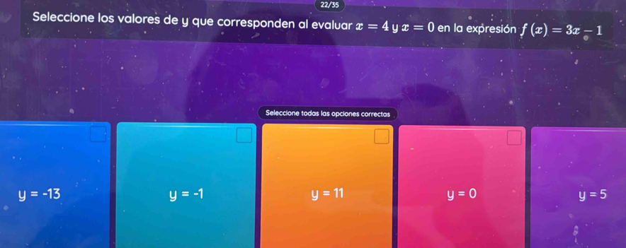 22/35
Seleccione los valores de y que corresponden al evaluar x=4 y x=0 en la expresión f(x)=3x-1
Seleccione todas las opciones correctas
y=-13
y=-1
y=11
y=0
y=5