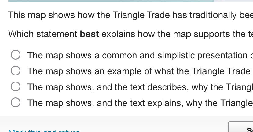 This map shows how the Triangle Trade has traditionally bee
Which statement best explains how the map supports the to
The map shows a common and simplistic presentation c
The map shows an example of what the Triangle Trade
The map shows, and the text describes, why the Triang
The map shows, and the text explains, why the Triangle