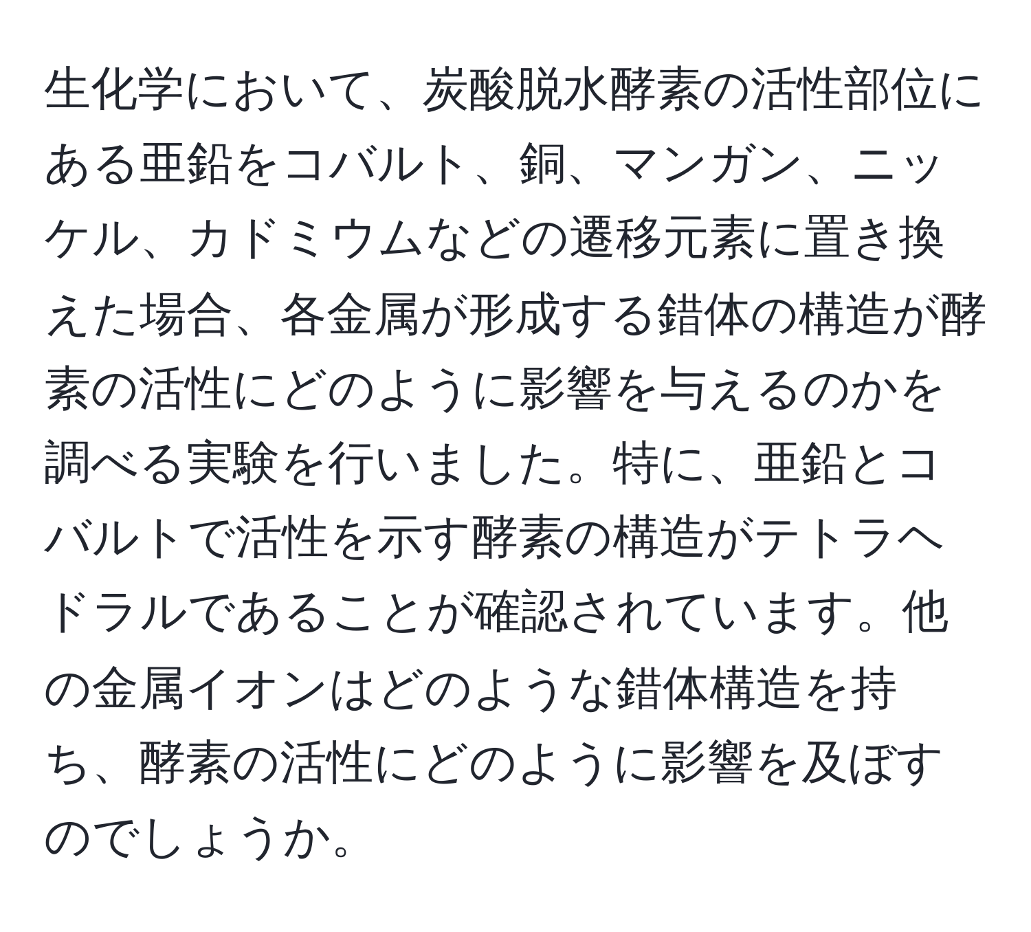 生化学において、炭酸脱水酵素の活性部位にある亜鉛をコバルト、銅、マンガン、ニッケル、カドミウムなどの遷移元素に置き換えた場合、各金属が形成する錯体の構造が酵素の活性にどのように影響を与えるのかを調べる実験を行いました。特に、亜鉛とコバルトで活性を示す酵素の構造がテトラヘドラルであることが確認されています。他の金属イオンはどのような錯体構造を持ち、酵素の活性にどのように影響を及ぼすのでしょうか。