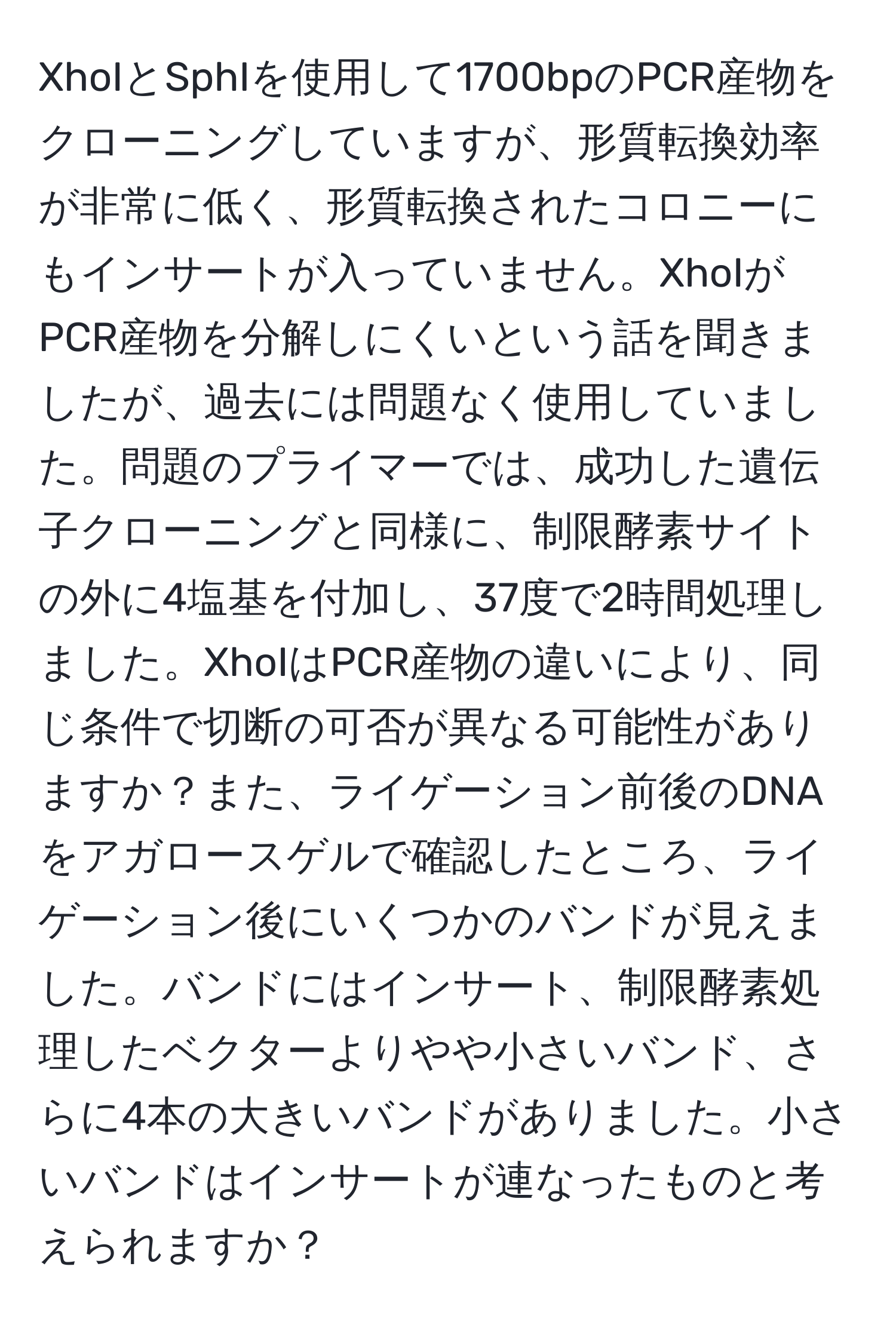 XhoIとSphIを使用して1700bpのPCR産物をクローニングしていますが、形質転換効率が非常に低く、形質転換されたコロニーにもインサートが入っていません。XhoIがPCR産物を分解しにくいという話を聞きましたが、過去には問題なく使用していました。問題のプライマーでは、成功した遺伝子クローニングと同様に、制限酵素サイトの外に4塩基を付加し、37度で2時間処理しました。XhoIはPCR産物の違いにより、同じ条件で切断の可否が異なる可能性がありますか？また、ライゲーション前後のDNAをアガロースゲルで確認したところ、ライゲーション後にいくつかのバンドが見えました。バンドにはインサート、制限酵素処理したベクターよりやや小さいバンド、さらに4本の大きいバンドがありました。小さいバンドはインサートが連なったものと考えられますか？