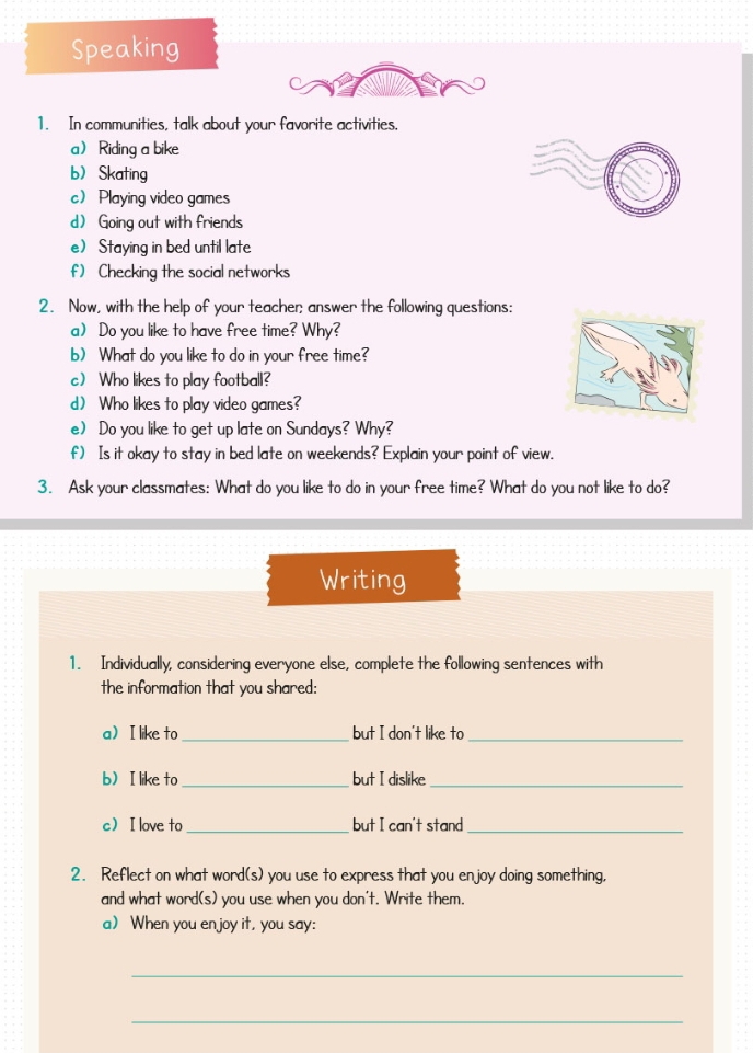 Speaking 
1. In communities, talk about your favorite activities. 
a Riding a bike 
b Skating 
c Playing video games 
d Going out with friends 
e) Staying in bed until late 
f) Checking the social networks 
2. Now, with the help of your teacher; answer the following questions: 
a) Do you like to have free time? Why? 
b) What do you like to do in your free time? 
c Who likes to play football? 
d) Who likes to play video games? 
e) Do you like to get up late on Sundays? Why? 
f) Is it okay to stay in bed late on weekends? Explain your point of view. 
3. Ask your classmates: What do you like to do in your free time? What do you not like to do? 
Writing 
1. Individually, considering everyone else, complete the following sentences with 
the information that you shared: 
a I like to_ but I don't like to_ 
bI like to_ but I dislike_ 
c I love to_ but I can't stand_ 
2. Reflect on what word(s) you use to express that you enjoy doing something, 
and what word(s) you use when you don't. Write them. 
a) When you en joy it, you say: 
_ 
_