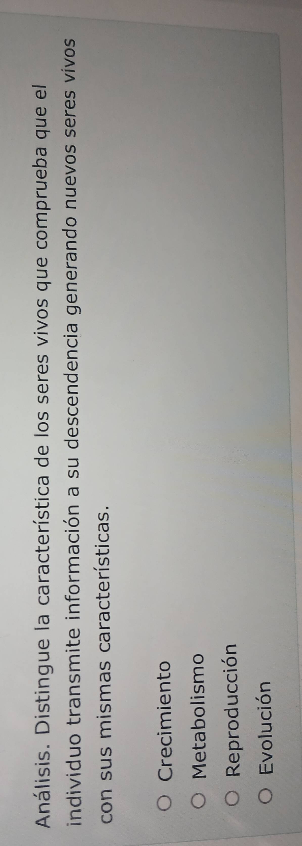 Análisis. Distingue la característica de los seres vivos que comprueba que el
individuo transmite información a su descendencia generando nuevos seres vivos
con sus mismas características.
Crecimiento
Metabolismo
Reproducción
Evolución