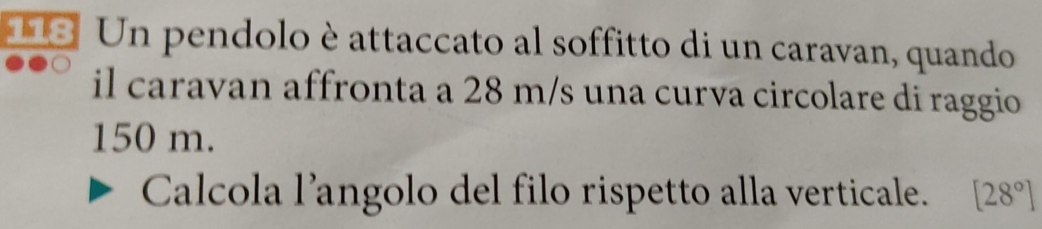 118 Un pendolo è attaccato al soffitto di un caravan, quando 
il caravan affronta a 28 m/s una curva circolare di raggio
150 m. 
Calcola l’angolo del filo rispetto alla verticale. [2 8°