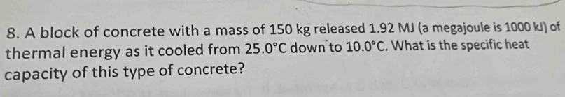 A block of concrete with a mass of 150 kg released 1.92 MJ (a megajoule is 1000 kJ) of 
thermal energy as it cooled from 25.0°C down to 10.0°C. What is the specific heat 
capacity of this type of concrete?