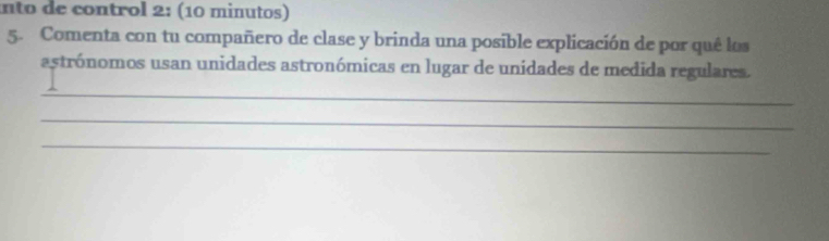 nto de control 2: (10 minutos) 
5. Comenta con tu compañero de clase y brinda una posible explicación de por quê los 
astrónomos usan unidades astronómicas en lugar de unidades de medida regulares. 
_ 
_ 
_