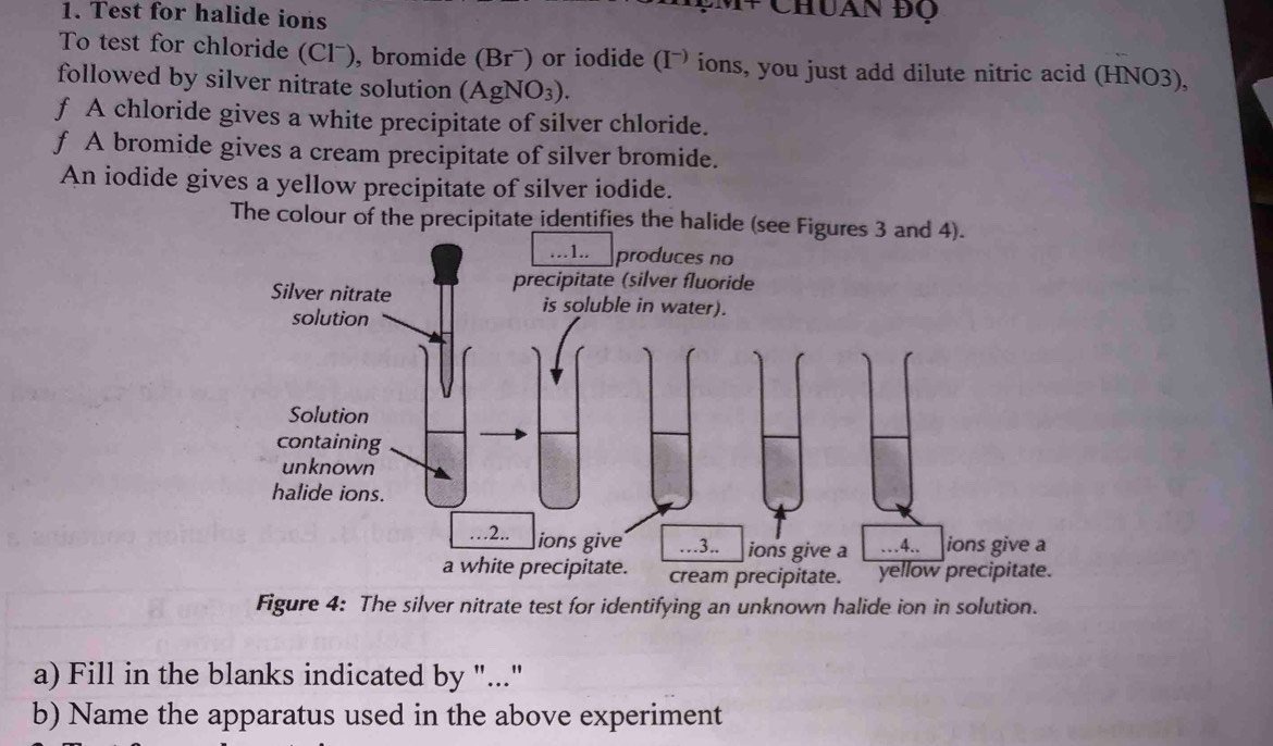 Test for halide ions 
* Chuan ĐQ 
To test for chloride (Clˉ), bromide (Brˉ) or iodide (I¬ ions, you just add dilute nitric acid (HNO3), 
followed by silver nitrate solution (AgNO₃). 
f A chloride gives a white precipitate of silver chloride. 
f A bromide gives a cream precipitate of silver bromide. 
An iodide gives a yellow precipitate of silver iodide. 
The colour of the precipitate identifies the halide (s 
Figure 4: The silver nitrate test for identifying an unknown halide ion in solution. 
a) Fill in the blanks indicated by "..." 
b) Name the apparatus used in the above experiment