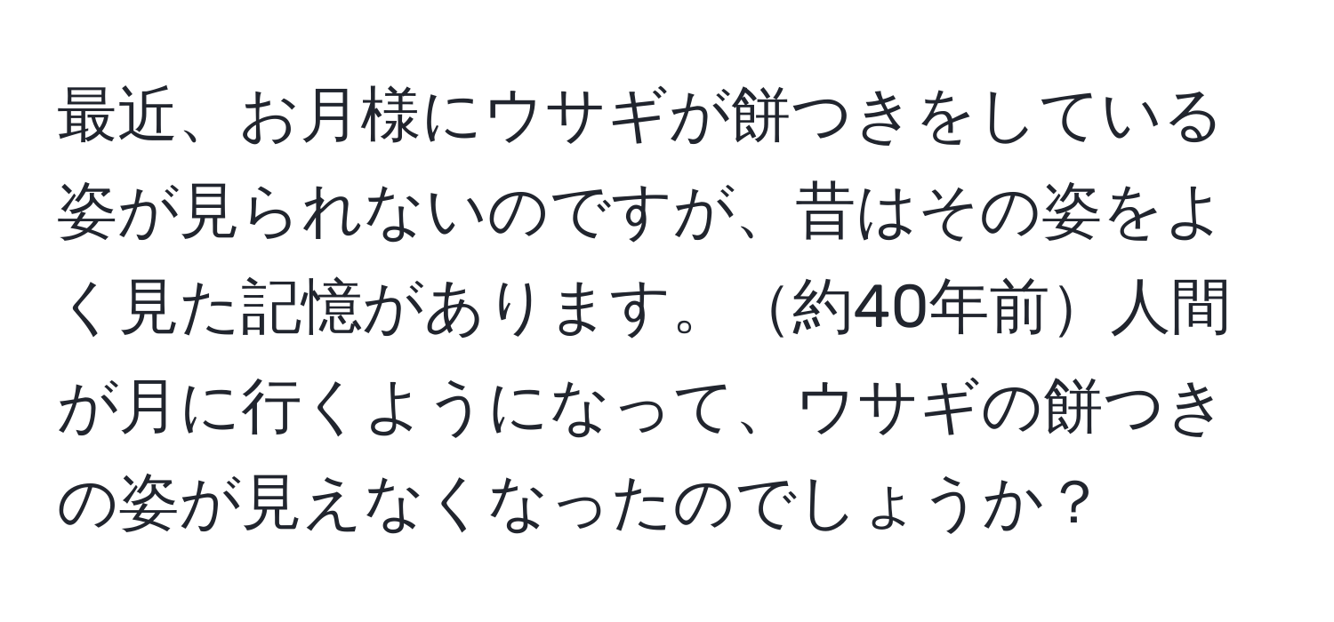 最近、お月様にウサギが餅つきをしている姿が見られないのですが、昔はその姿をよく見た記憶があります。約40年前人間が月に行くようになって、ウサギの餅つきの姿が見えなくなったのでしょうか？