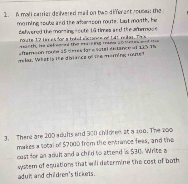 A mail carrier delivered mail on two different routes: the 
morning route and the afternoon route. Last month, he 
delivered the morning route 16 times and the afternoon 
route 12 times for a total distance of 141 miles. This
month, he delivered the morning route 10 times and the 
afternoon route 15 times for a total distance of 123.75
miles. What is the distance of the morning route? 
3. There are 200 adults and 300 children at a zoo. The zoo 
makes a total of $7000 from the entrance fees, and the 
cost for an adult and a child to attend is $30. Write a 
system of equations that will determine the cost of both 
adult and children’s tickets.