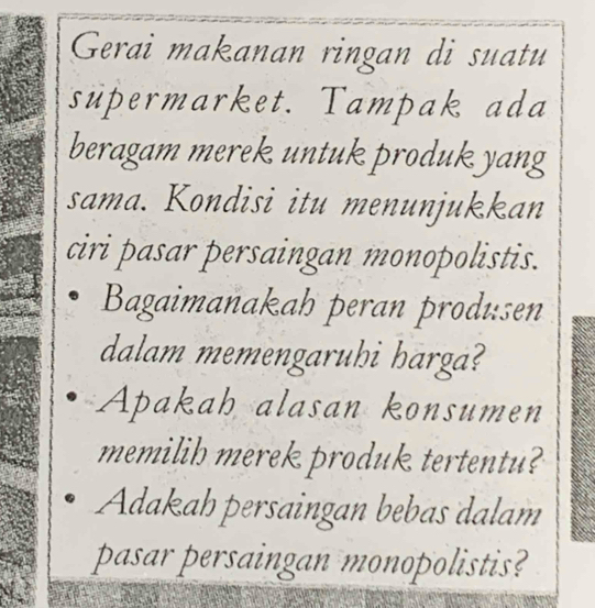 Gerai makanan ringan di suatu 
supermarket. Tampak ada 
beragam merek untuk produk yang 
sama. Kondisi itu menunjukkan 
ciri pasar persaingan monopolistis. 
Bagaimanakah peran produsen 
dalam memengaruhi harga? 
Apakah alasan konsumen 
memilih merek produk tertentu? 
Adakah persaingan bebas dalam 
pasar persaingan monopolistis? 
, a2