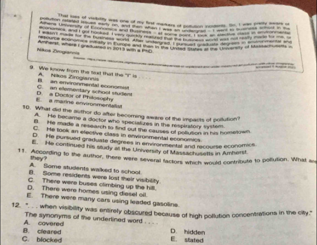 That loes of visibilify was one of my first markers of poltusion incligents. So, I was pretty aware of
pollution related issues early or, and then when I was an undergrad -I went to buainess school in the
Athens University of Economics and Business - at some poins, I laok an elective class in envltonments
economics, and I got booked. I very quickly realized that the business world was not heally made for me, o
I wasn'f made for the business world. After undergrad, I pursued graquate degrees in environmental and
repource economics inifially in Europe and then in the United States as the University of Misssachutetts in
Amherst, where I graduated in 2013 with a PhD.
Nikos Zirogiannis

9. We know from the text that the "I" is
A. Nikos Zirogiannis
B. an environmental economist
C. an elementary school student
D. a Doctor of Philosophy
E. a marine environmentalist
10. What did the author do after becoming aware of the impacts of pollution?
A. He became a doctor who specializes in the respiratory system.
B. He made a research to find out the causes of pollution in his hometown
C. He took an elective class in environmental economics.
D. He pursued graduate degrees in environmental and recourse economics.
E. He continued his study at the University of Massachusetts in Amherst.
11. According to the author, there were several factors which would contribute to pollution. What are they?
A. Some students walked to school.
B. Some residents were lost their visibility.
C. There were buses climbing up the hill.
D. There were homes using diesel oil.
E. There were many cars using leaded gasoline.
12. ". . . when visibility was entirely obscured because of high pollution concentrations in the city."
The synonyms of the underlined word . . . .
A. covered
B. cleared D. hidden
C. blocked E. stated