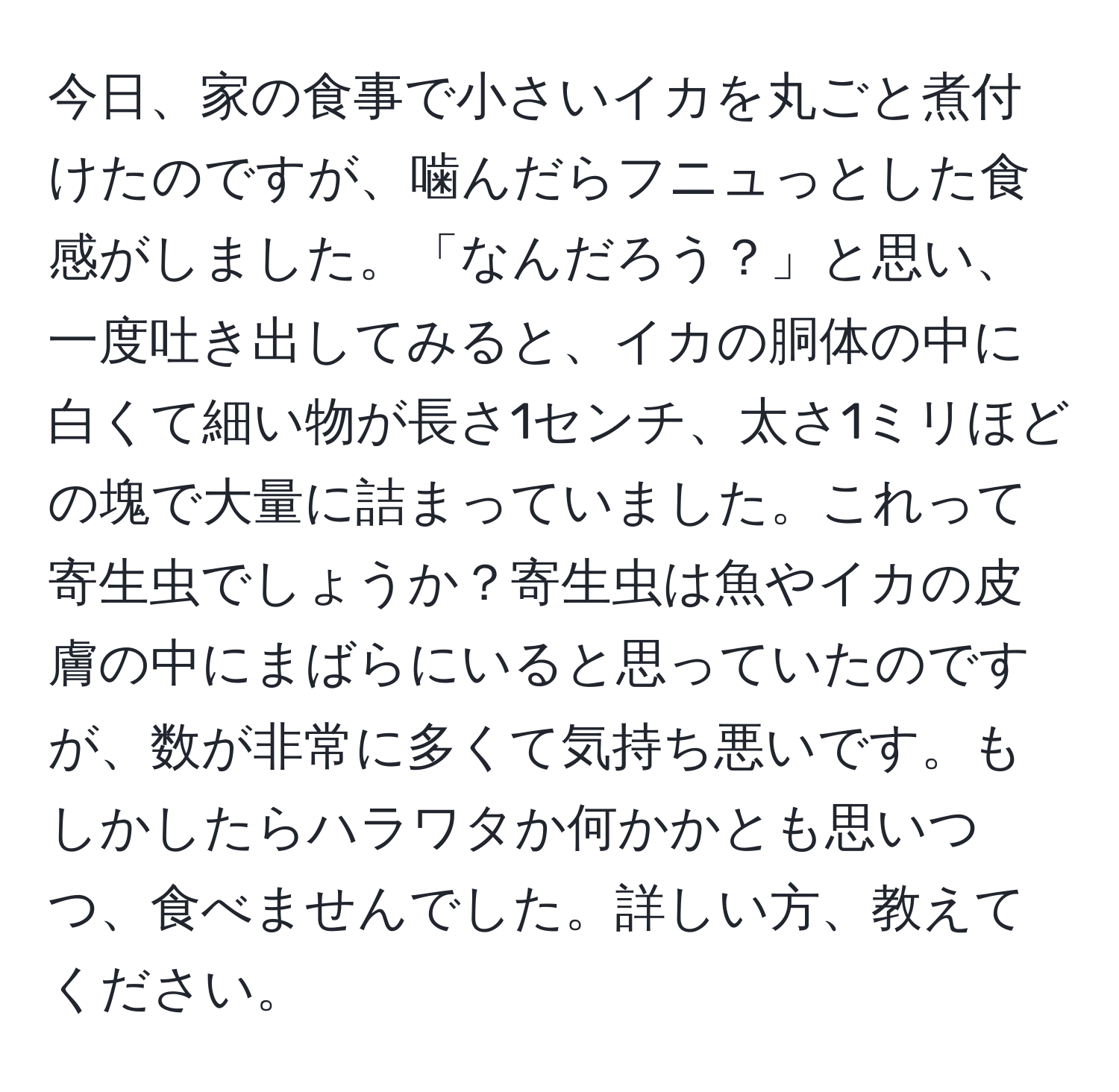 今日、家の食事で小さいイカを丸ごと煮付けたのですが、噛んだらフニュっとした食感がしました。「なんだろう？」と思い、一度吐き出してみると、イカの胴体の中に白くて細い物が長さ1センチ、太さ1ミリほどの塊で大量に詰まっていました。これって寄生虫でしょうか？寄生虫は魚やイカの皮膚の中にまばらにいると思っていたのですが、数が非常に多くて気持ち悪いです。もしかしたらハラワタか何かかとも思いつつ、食べませんでした。詳しい方、教えてください。