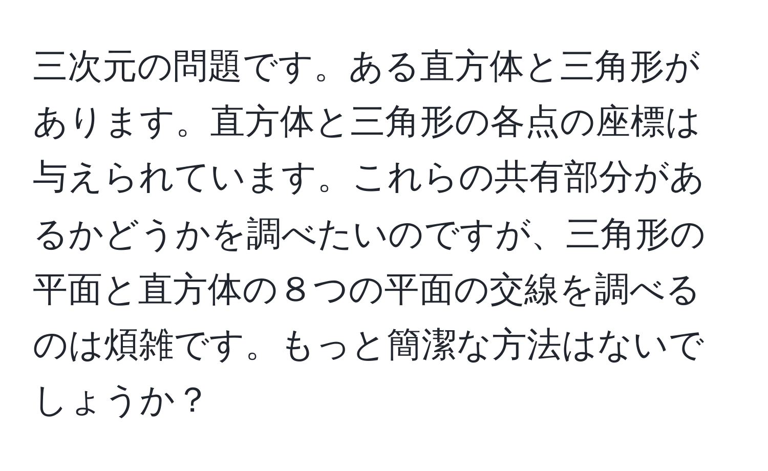 三次元の問題です。ある直方体と三角形があります。直方体と三角形の各点の座標は与えられています。これらの共有部分があるかどうかを調べたいのですが、三角形の平面と直方体の８つの平面の交線を調べるのは煩雑です。もっと簡潔な方法はないでしょうか？