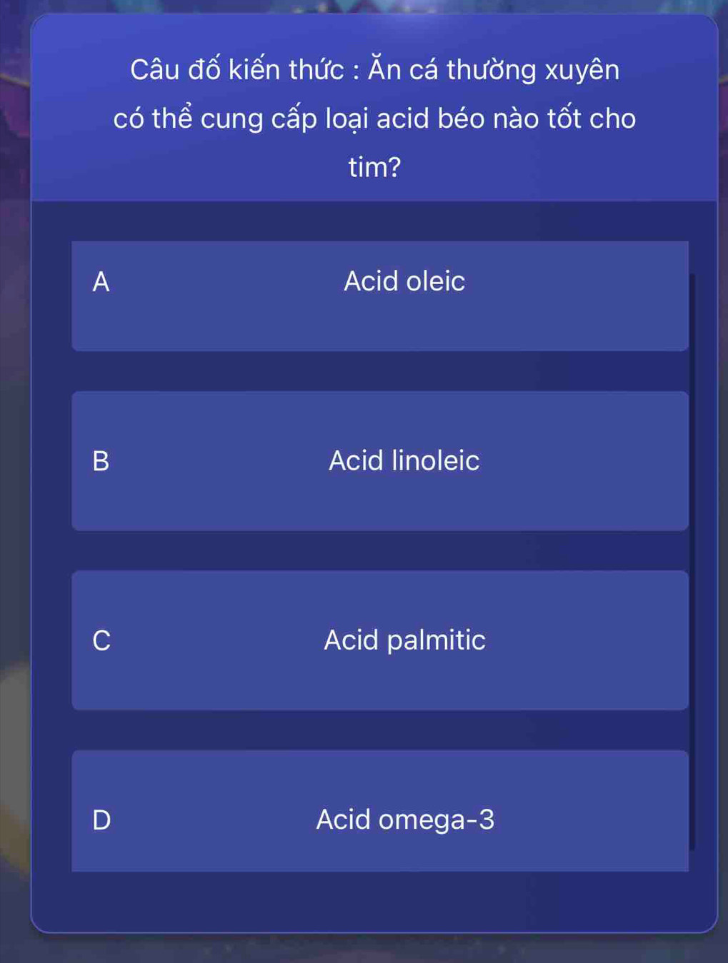 Câu đố kiến thức : Ăn cá thường xuyên
có thể cung cấp loại acid béo nào tốt cho
tim?
A Acid oleic
B Acid linoleic
C Acid palmitic
D Acid omega -3