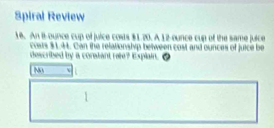 Spiral Review 
10. An B-ounce cup of juice costs $1.20. A 12-ounce cup of the same juice 
costs $L.H. Can the relationship between cost and ounces of juice be 
described by a constant rafe? Explain. ₹ 
Na N