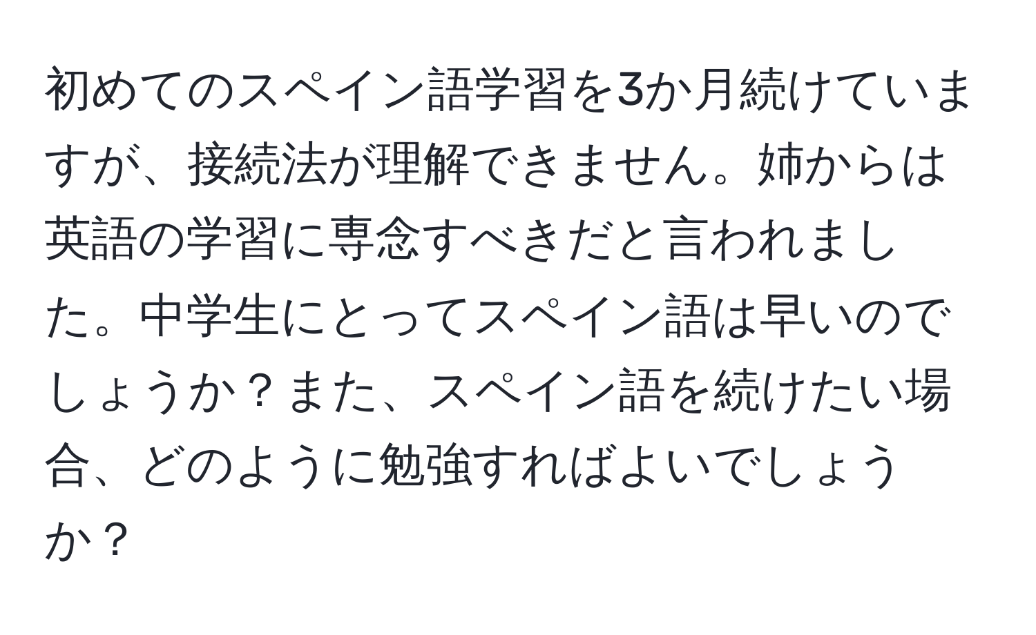 初めてのスペイン語学習を3か月続けていますが、接続法が理解できません。姉からは英語の学習に専念すべきだと言われました。中学生にとってスペイン語は早いのでしょうか？また、スペイン語を続けたい場合、どのように勉強すればよいでしょうか？