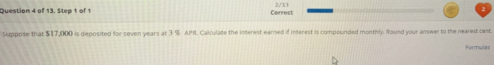 of 13, Step 1 of 1 Correct 2/13 
Suppose that $17,000 is deposited for seven years at 3 % APR. Calculate the interest earned if interest is compounded monthly. Round your answer to the nearest cent. 
Formulas