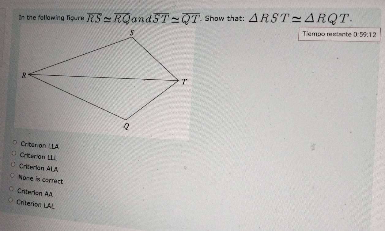 In the following figure overline RS≌ overline RQ and overline ST≌ overline QT. Show that: △ RST≌ △ RQT. 
Tiempo restante 0:59:12
Criterion LLA
Criterion LLL
Criterion ALA
None is correct
Criterion AA
Criterion LAL