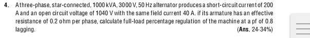 Athree-phase, star-connected, 1000 kVA, 3000 V, 50 Hz alternator produces a short-circuit cur rent of 200
A and an open circuit voltage of 1040 V with the same field current 40 A. if its armature has an effective 
resistance of 0.2 ohm per phase, calculate full-load percentage regulation of the machine at a pf of 0.8
_ 
_ 
lagging. (Ans. 24·34%) 
_