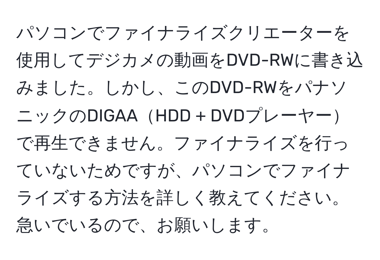 パソコンでファイナライズクリエーターを使用してデジカメの動画をDVD-RWに書き込みました。しかし、このDVD-RWをパナソニックのDIGAAHDD + DVDプレーヤーで再生できません。ファイナライズを行っていないためですが、パソコンでファイナライズする方法を詳しく教えてください。急いでいるので、お願いします。