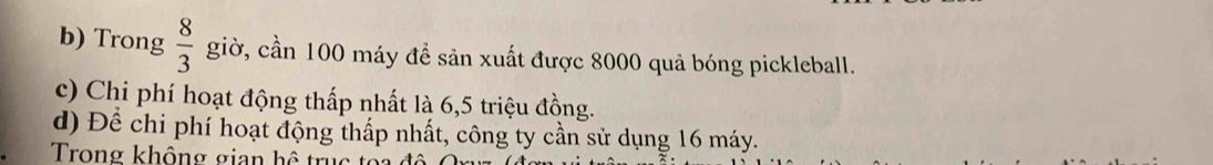 Trong  8/3  giờ, cần 100 máy đề sản xuất được 8000 quả bóng pickleball. 
c) Chi phí hoạt động thấp nhất là 6, 5 triệu đồng. 
d) Để chi phí hoạt động thấp nhất, công ty cần sử dụng 16 máy. 
Trong không gian h ể u