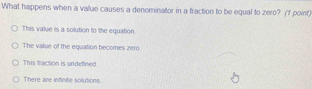 What happens when a value causes a denominator in a fraction to be equal to zero? (1 point)
This value is a solution to the equation.
The value of the equation becomes zero.
This fraction is undefined.
There are infinite solutions.