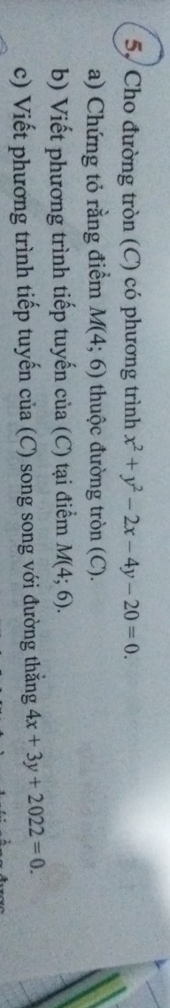 5, Cho đường tròn (C) có phương trình x^2+y^2-2x-4y-20=0. 
a) Chứng tỏ rằng điểm M(4;6) thuộc đường tròn (C). 
b) Viết phương trình tiếp tuyến của (C) tại điểm M(4;6). 
c) Viết phương trình tiếp tuyến của (C) song song với đường thẳng 4x+3y+2022=0.