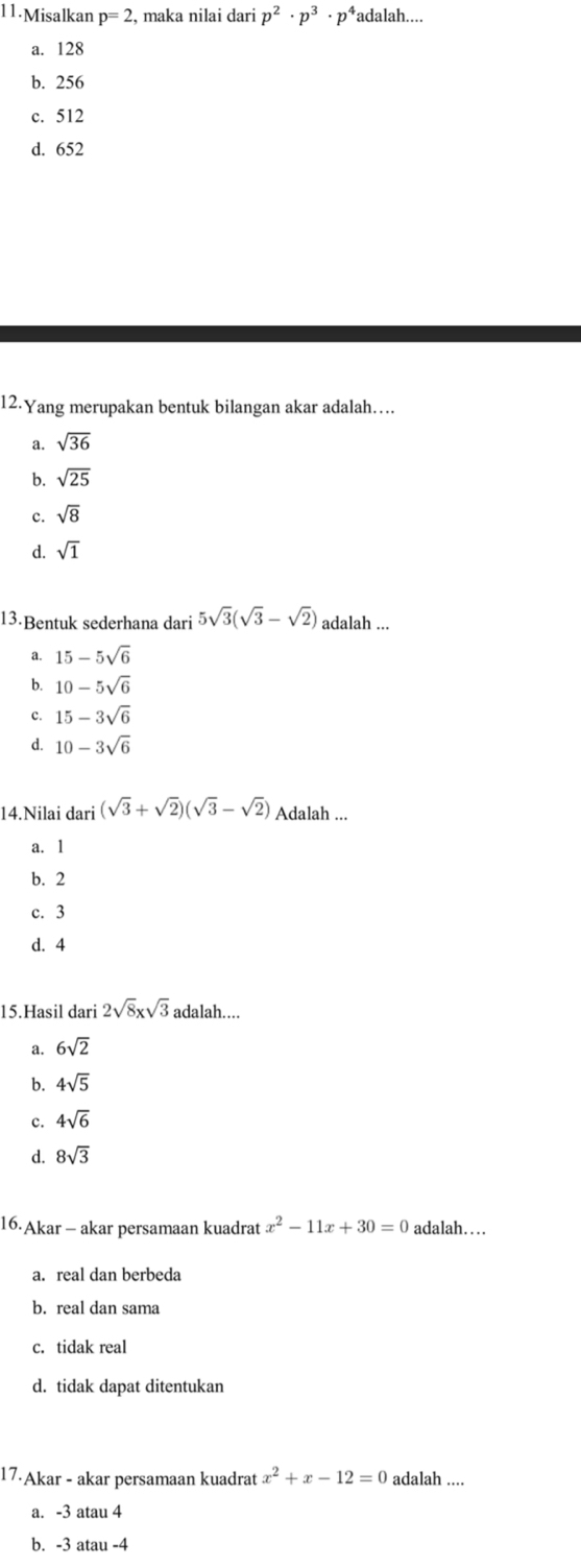 Misalkan p=2 , maka nilai dari p^2· p^3· p^4 adalah....
a. 128
b. 256
c. 512
d. 652
12.Yang merupakan bentuk bilangan akar adalah…..
a. sqrt(36)
b. sqrt(25)
c. sqrt(8)
d. sqrt(1)
13·Bentuk sederhana dari 5sqrt(3)(sqrt(3)-sqrt(2)) adalah ...
a. 15-5sqrt(6)
b. 10-5sqrt(6)
c. 15-3sqrt(6)
d. 10-3sqrt(6)
14.Nilai dari (sqrt(3)+sqrt(2))(sqrt(3)-sqrt(2)) Adalah ...
a. 1
b. 2
c. 3
d. 4
15.Hasil dari 2sqrt(8)xsqrt(3) adalah....
a. 6sqrt(2)
b. 4sqrt(5)
c. 4sqrt(6)
d. 8sqrt(3)
16.Akar - akar persamaan kuadrat x^2-11x+30=0 adalah…
a. real dan berbeda
b. real dan sama
c. tidak real
d. tidak dapat ditentukan
17·Akar - akar persamaan kuadrat x^2+x-12=0 adalah ....
a. -3 atau 4
b. -3 atau -4