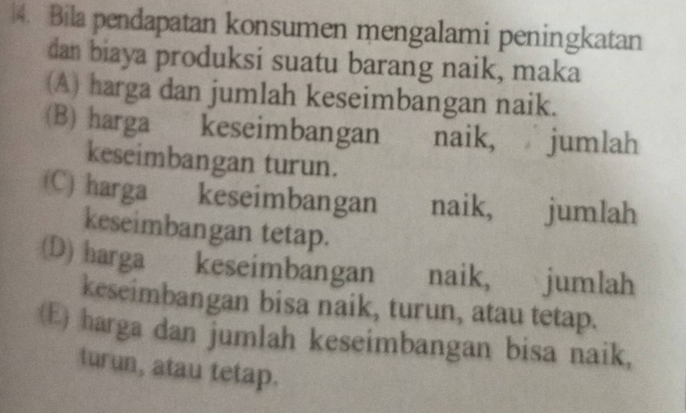 4. Bila pendapatan konsumen mengalami peningkatan
dan biaya produksi suatu barang naik, maka
(A) harga dan jumlah keseimbangan naik.
(B) harga keseimbangan . naik, jumlah
keseimbangan turun.
(C) harga keseimbangan naik, jumlah
keseimbangan tetap.
(D) harga keseimbangan naik, jumlah
keseimbangan bisa naik, turun, atau tetap.
(E) harga dan jumlah keseimbangan bisa naik,
turun, atau tetap.