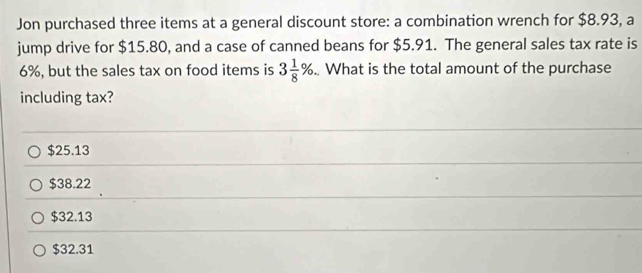 Jon purchased three items at a general discount store: a combination wrench for $8.93, a
jump drive for $15.80, and a case of canned beans for $5.91. The general sales tax rate is
6%, but the sales tax on food items is 3 1/8 %., What is the total amount of the purchase
including tax?
$25.13
$38.22
$32.13
$32.31