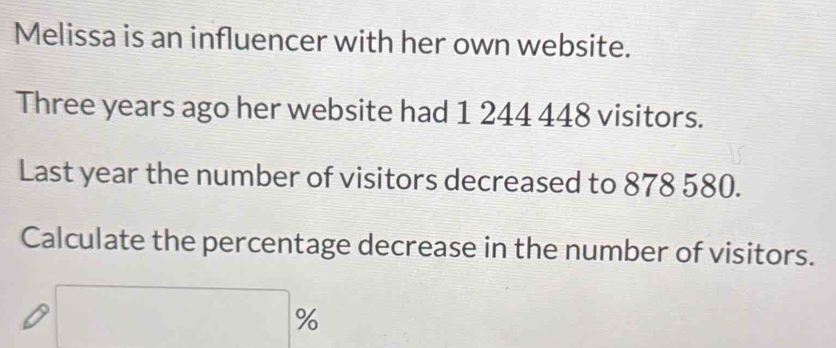 Melissa is an influencer with her own website. 
Three years ago her website had 1 244 448 visitors. 
Last year the number of visitors decreased to 878 580. 
Calculate the percentage decrease in the number of visitors.
%