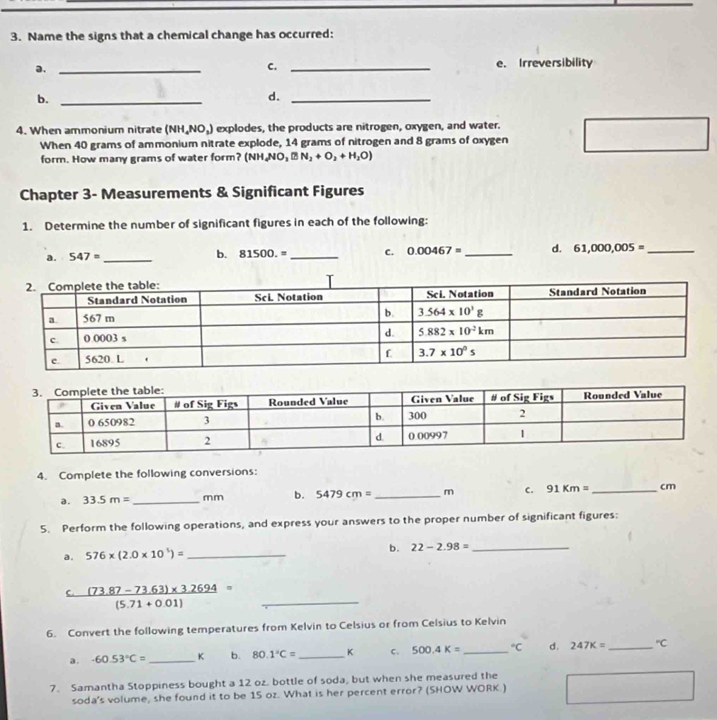 Name the signs that a chemical change has occurred:
a._
C. _e. Irreversibility
b._
d._
4. When ammonium nitrate (NH_4NO_3) explodes, the products are nitrogen, oxygen, and water.
When 40 grams of ammonium nitrate explode, 14 grams of nitrogen and 8 grams of oxygen
form. How many grams of water form? (NH_4NO_3□ N_2+O_2+H_2O)
Chapter 3- Measurements & Significant Figures
1. Determine the number of significant figures in each of the following:
a. 547= _b. 81500.= _ C. 0.00467= _d. 61,000,005= _
4. Complete the following conversions:
a. 33.5m= _mm b. 5479cm= _ m C. 91Km= _cm
5. Perform the following operations, and express your answers to the proper number of significant figures:
a. 576* (2.0* 10^5)= _
b. 22-2.98= _
C  ((73.87-73.63)* 3.2694)/(5.71+0.01) = _
6. Convert the following temperatures from Kelvin to Celsius or from Celsius to Kelvin
a. -60.53°C= _K b. 80.1°C= _K C. 500.4K= _°C d. 247K= _°C
7. Samantha Stoppiness bought a 12 oz. bottle of soda, but when she measured the
soda's volume, she found it to be 15 oz. What is her percent error? (SHOW WORK ) ∴ △ ADC=∠ BCD=90°