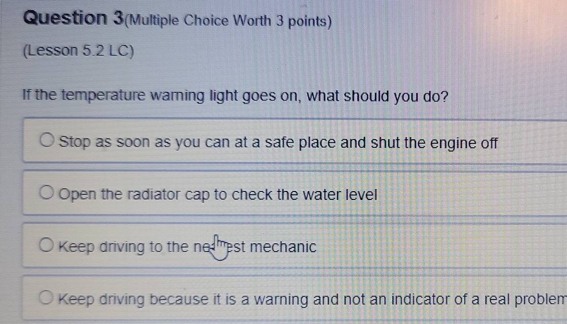 Question 3(Multiple Choice Worth 3 points)
(Lesson 5.2 LC)
If the temperature warning light goes on, what should you do?
Stop as soon as you can at a safe place and shut the engine off
Open the radiator cap to check the water level
Keep driving to the ne est mechanic
Keep driving because it is a warning and not an indicator of a real problem