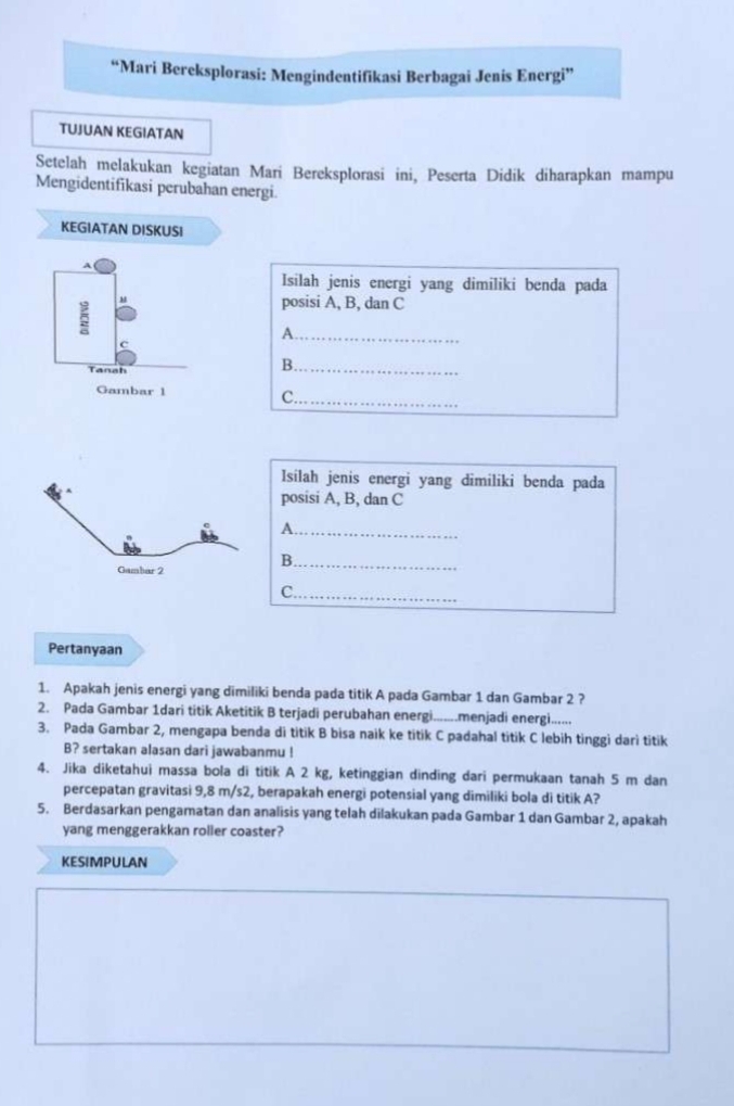 “Mari Bereksplorasi: Mengindentifikasi Berbagai Jenis Energi” 
TUJUAN KEGIATAN 
Setelah melakukan kegiatan Marí Bereksplorasi ini, Peserta Didik diharapkan mampu 
Mengidentifikasi perubahan energi. 
KEGIATAN DISKUSI 
A 
Isilah jenis energi yang dimiliki benda pada 
5 
posisi A, B, dan C
_A 
Tanah 
B._ 
Gambar 1 
C._ 
Isílah jenis energi yang dimiliki benda pada 
posisi A, B, dan C
_A 
B._ 
C._ 
Pertanyaan 
1. Apakah jenis energi yang dimiliki benda pada titik A pada Gambar 1 dan Gambar 2 ? 
2. Pada Gambar 1dari titik Aketitik B terjadi perubahan energi........menjadi energi...... 
3. Pada Gambar 2, mengapa benda di titik B bisa naik ke titik C padahal titik C lebih tinggi dari titik
B? sertakan alasan dari jawabanmu ! 
4. Jika diketahui massa bola di titik A 2 kg, ketinggian dinding dari permukaan tanah 5 m dan 
percepatan gravitasi 9,8 m/s2, berapakah energi potensial yang dimiliki bola di titik A? 
5. Berdasarkan pengamatan dan analisis yang telah dilakukan pada Gambar 1 dan Gambar 2, apakah 
yang menggerakkan roller coaster? 
KESIMPULAN
