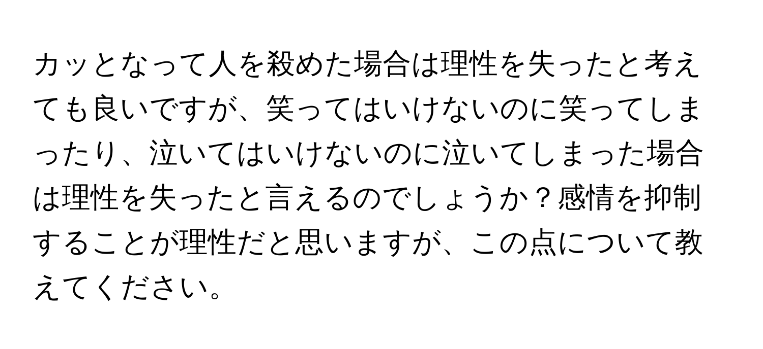 カッとなって人を殺めた場合は理性を失ったと考えても良いですが、笑ってはいけないのに笑ってしまったり、泣いてはいけないのに泣いてしまった場合は理性を失ったと言えるのでしょうか？感情を抑制することが理性だと思いますが、この点について教えてください。