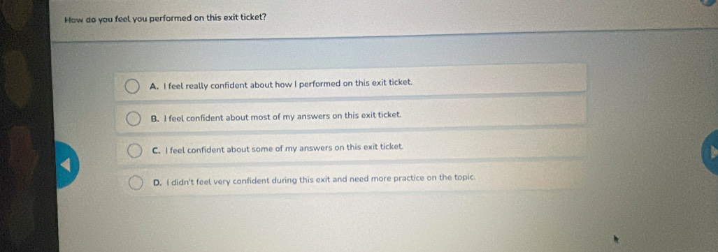 How do you feel you performed on this exit ticket?
A. I feel really confident about how I performed on this exit ticket.
B. I feel confident about most of my answers on this exit ticket.
C. I feel confident about some of my answers on this exit ticket.
D, I didn't feel very confident during this exit and need more practice on the topic.