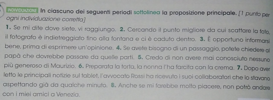 INDIMIDUAZIONE In ciascuno dei seguenti periodi sottolinea la proposizione principale. [1 punto per 
ogni individuazione corretta] 
1. Se mi dite dove siete, vi raggiungo. 2. Cercando il punto migliore da cui scattare la foto, 
il fotografo è indietreggiato fino alla fontana e ci è caduto dentro. 3. È opportuno informarsi 
bene, prima di esprimere un’opinione. 4. Se avete bisogno di un passaggio, potete chiedere a 
papà che dovrebbe passare da quelle parti. 5. Credo di non avere mai conosciuto nessuno 
più generoso di Maurizio. 6. Preparata la torta, la nonna l’ha farcita con la crema. 7. Dopo aver 
letto le principali notizie sul tablet, l’avvocato Rossi ha ricevuto i suoi collaboratori che lo stavano 
aspettando già da qualche minuto. 8. Anche se mi farebbe molto piacere, non potrò andare 
con i miei amici a Venezia.