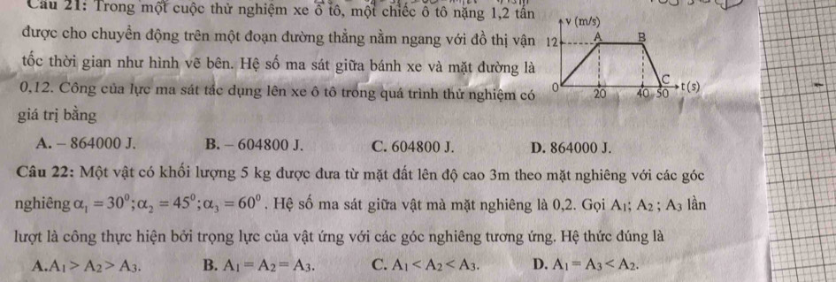 Cầu 21: Trong một cuộc thử nghiệm xe ổ tô, một chiếc ô tô nặng 1,2 tấn
được cho chuyền động trên một đoạn đường thẳng nằm ngang với đồ thị vận
tốc thời gian như hình vẽ bên. Hệ số ma sát giữa bánh xe và mặt đường là
0,12. Công của lực ma sát tắc dụng lên xe ô tô trong quá trình thử nghiệm có
giá trị bằng
A. - 864000 J. B. - 604800 J. C. 604800 J. D. 864000 J.
Câu 22: Một vật có khối lượng 5 kg được đưa từ mặt đất lên độ cao 3m theo mặt nghiêng với các góc
nghiêng alpha _1=30^0; alpha _2=45^0; alpha _3=60^0. Hệ số ma sát giữa vật mà mặt nghiêng là 0,2. Gọi A_1; A_2; A3 lần
lượt là công thực hiện bởi trọng lực của vật ứng với các góc nghiêng tương ứng. Hệ thức đúng là
A. A_1>A_2>A_3. B. A_1=A_2=A_3. C. A_1 . D. A_1=A_3 .