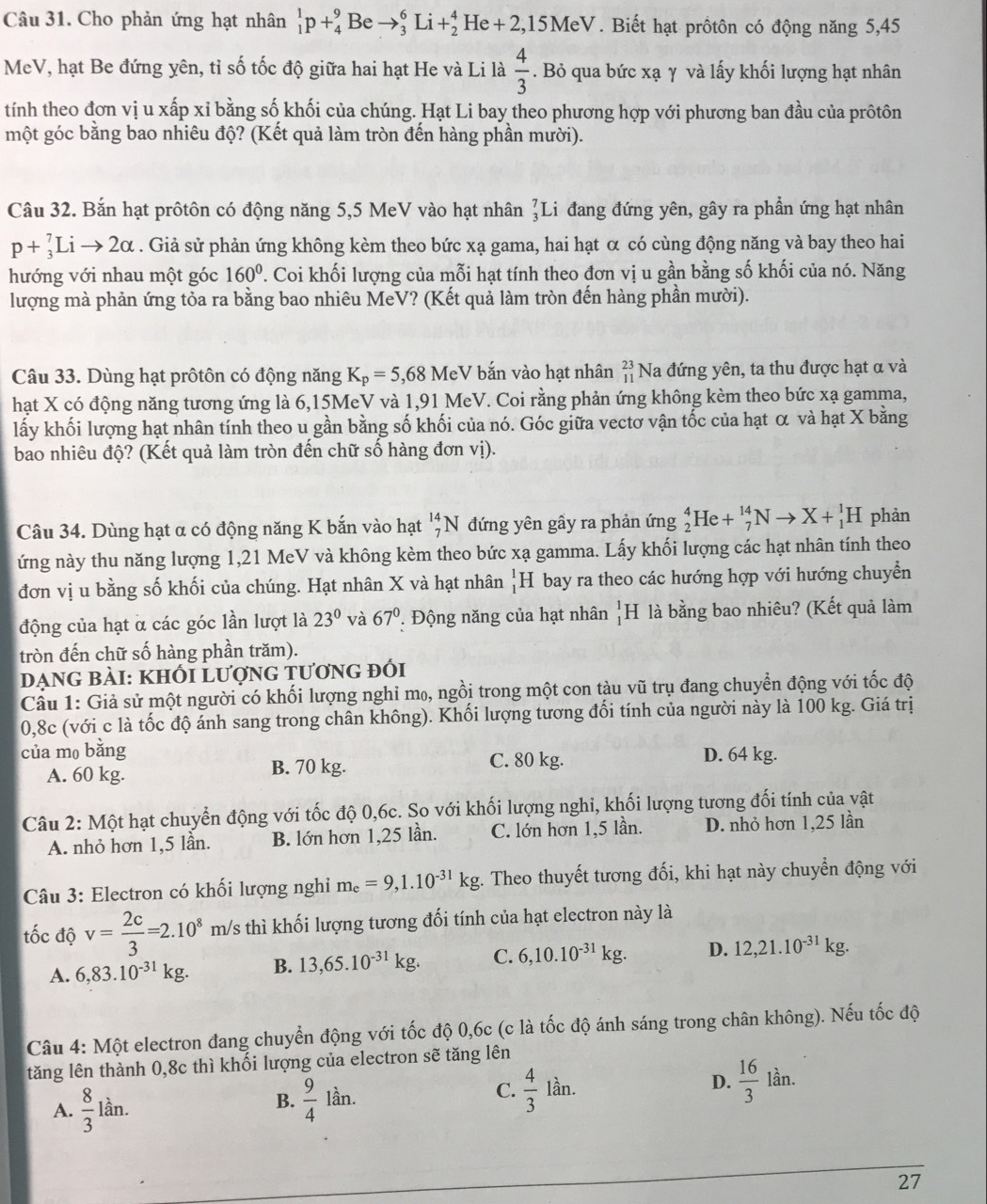 Cho phản ứng hạt nhân _1^(1p+_4^9Be to _3^6Li+_2^4He+2,15MeV. Biết hạt prồtôn có động năng 5,45
MeV, hạt Be đứng yên, tỉ số tốc độ giữa hai hạt He và Li là frac 4)3. Bỏ qua bức xạ γ và lấy khối lượng hạt nhân
tính theo đơn vị u xấp xỉ bằng số khối của chúng. Hạt Li bay theo phương hợp với phương ban đầu của prôtôn
một góc bằng bao nhiêu độ? (Kết quả làm tròn đến hàng phần mười).
Câu 32. Bắn hạt prôtôn có động năng 5,5 MeV vào hạt nhân _3^(7L i đang đứng yên, gây ra phần ứng hạt nhân
p+_3^7Lito 2alpha. Giả sử phản ứng không kèm theo bức xạ gama, hai hạt α có cùng động năng và bay theo hai
hướng với nhau một góc 160^circ). Coi khối lượng của mỗi hạt tính theo đơn vị u gần bằng số khối của nó. Năng
lượng mà phản ứng tỏa ra bằng bao nhiêu MeV? (Kết quả làm tròn đến hàng phần mười).
Câu 33. Dùng hạt prôtôn có động năng K_p=5,68MeV bắn vào hạt nhân beginarrayr 23 11endarray Na đứng yên, ta thu được hạt α và
hạt X có động năng tương ứng là 6,15MeV và 1,91 MeV. Coi rằng phản ứng không kèm theo bức xạ gamma,
lấy khối lượng hạt nhân tính theo u gần bằng số khối của nó. Góc giữa vectơ vận tốc của hạt α và hạt X bằng
bao nhiêu độ? (Kết quả làm tròn đến chữ số hàng đơn vị).
Câu 34. Dùng hạt α có động năng K bắn vào hạt _7^((14)N đứng yên gầy ra phản ứng _2^4He+_7^(14)Nto X+_1^1H phản
ứng này thu năng lượng 1,21 MeV và không kèm theo bức xạ gamma. Lấy khối lượng các hạt nhân tính theo
đơn vị u bằng số khối của chúng. Hạt nhân X và hạt nhân _1^1H bay ra theo các hướng hợp với hướng chuyển
động của hạt α các góc lần lượt là 23^circ) và 67°. Động năng của hạt nhân _1^(1H là bằng bao nhiêu? (Kết quả làm
tròn đến chữ số hàng phần trăm).
DẠnG bÀI: KhỐi Lượng tương đối
Cầu 1: Giả sử một người có khối lượng nghỉ m₀, ngồi trong một con tàu vũ trụ đang chuyển động với tốc độ
0,8c (với c là tốc độ ánh sang trong chân không). Khối lượng tương đối tính của người này là 100 kg. Giá trị
của m₀ bǎng D. 64 kg.
A. 60 kg. B. 70 kg. C. 80 kg.
Câu 2: Một hạt chuyển động với tốc độ 0,6c. So với khối lượng nghi, khối lượng tương đối tính của vật
A. nhỏ hơn 1,5 lần. B. lớn hơn 1,25 lần. C. lớn hơn 1,5 lần. D. nhỏ hơn 1,25 lần
Câu 3: Electron có khối lượng nghi m_e)=9,1.10^(-31)kg. Theo thuyết tương đối, khi hạt này chuyển động với
tốc độ v= 2c/3 =2.10^8 m/s thì khối lượng tương đối tính của hạt electron này là
A. 6,83.10^(-31)kg. B. 13,65.10^(-31)kg. C. 6,10.10^(-31)kg. D. 12,21.10^(-31)kg.
Câu 4: Một electron đang chuyển động với tốc độ 0,6c (c là tốc độ ánh sáng trong chân không). Nếu tốc độ
tăng lên thành 0,8c thì khối lượng của electron sẽ tăng lên
A.  8/3 lan.
B.  9/4 lan C.  4/3 lan. D.  16/3  lần.
27