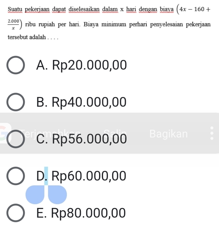 Suatu pekerjaan dapat diselesaikan dalam x hari dengan biaya (4x-160+
 (2.000)/x ) ribu rupiah per hari. Biaya minimum perhari penyelesaian pekerjaan
tersebut adalah . . . .
A. Rp20.000,00
B. Rp40.000,00
C. Rp56.000,00 Bagikan
D. Rp60.000,00
E. Rp80.000,00