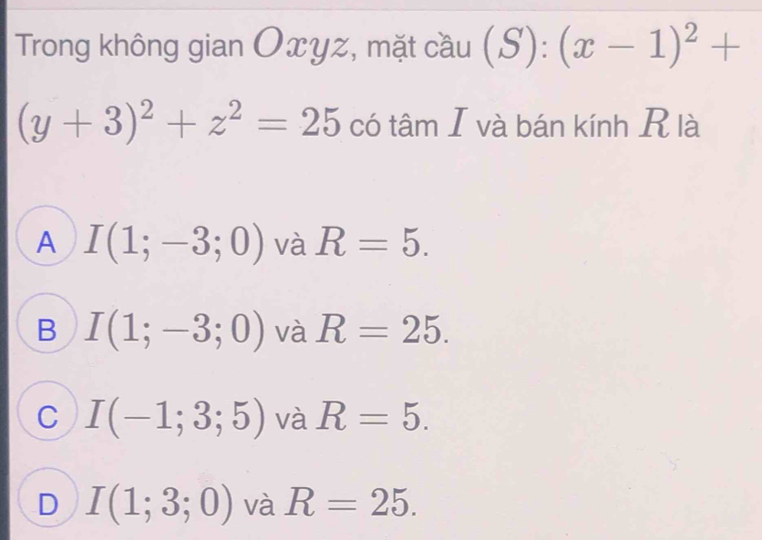 Trong không gian Oxyz, mặt cầu (S):(x-1)^2+
(y+3)^2+z^2=25 có tâm I và bán kính R là
A I(1;-3;0) và R=5.
B I(1;-3;0) và R=25.
C I(-1;3;5) và R=5.
D I(1;3;0) và R=25.