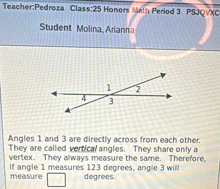 Class:25 Honors Math Period 3 PSJQVXC 
Student Molina, Arianna 
Angles 1 and 3 are directly across from each other. 
They are called vertical angles. They share only a 
vertex. They always measure the same. Therefore, 
if angle 1 measures 123 degrees, angle 3 will 
measure degrees.