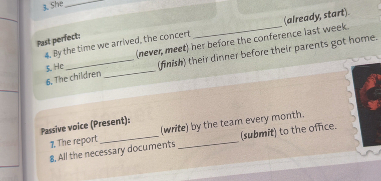 She_ 
4. By the time we arrived, the concert _(already, start). 
Past perfect: 
(never, meet) her before the conference last week. 
6. The children _(finish) their dinner before their parents got home. 
5. He 
Passive voice (Present): 
7. The report _(write) by the team every month. 
8. All the necessary documents (submit) to the office.